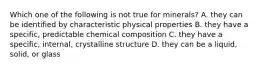 Which one of the following is not true for minerals? A. they can be identified by characteristic physical properties B. they have a specific, predictable chemical composition C. they have a specific, internal, crystalline structure D. they can be a liquid, solid, or glass