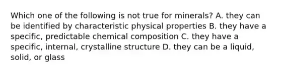 Which one of the following is not true for minerals? A. they can be identified by characteristic physical properties B. they have a specific, predictable <a href='https://www.questionai.com/knowledge/kyw8ckUHTv-chemical-composition' class='anchor-knowledge'>chemical composition</a> C. they have a specific, internal, crystalline structure D. they can be a liquid, solid, or glass