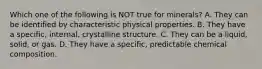 Which one of the following is NOT true for minerals? A. They can be identified by characteristic physical properties. B. They have a specific, internal, crystalline structure. C. They can be a liquid, solid, or gas. D. They have a specific, predictable chemical composition.