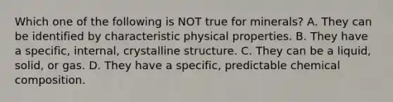 Which one of the following is NOT true for minerals? A. They can be identified by characteristic physical properties. B. They have a specific, internal, crystalline structure. C. They can be a liquid, solid, or gas. D. They have a specific, predictable <a href='https://www.questionai.com/knowledge/kyw8ckUHTv-chemical-composition' class='anchor-knowledge'>chemical composition</a>.