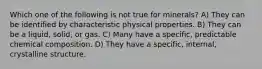 Which one of the following is not true for minerals? A) They can be identified by characteristic physical properties. B) They can be a liquid, solid, or gas. C) Many have a specific, predictable chemical composition. D) They have a specific, internal, crystalline structure.