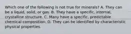 Which one of the following is not true for minerals? A. They can be a liquid, solid, or gas. B. They have a specific, internal, crystalline structure. C. Many have a specific, predictable chemical composition. D. They can be identified by characteristic physical properties.