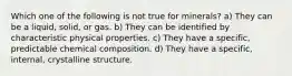 Which one of the following is not true for minerals? a) They can be a liquid, solid, or gas. b) They can be identified by characteristic physical properties. c) They have a specific, predictable chemical composition. d) They have a specific, internal, crystalline structure.