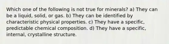 Which one of the following is not true for minerals? a) They can be a liquid, solid, or gas. b) They can be identified by characteristic physical properties. c) They have a specific, predictable <a href='https://www.questionai.com/knowledge/kyw8ckUHTv-chemical-composition' class='anchor-knowledge'>chemical composition</a>. d) They have a specific, internal, crystalline structure.