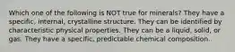 Which one of the following is NOT true for minerals? They have a specific, internal, crystalline structure. They can be identified by characteristic physical properties. They can be a liquid, solid, or gas. They have a specific, predictable chemical composition.