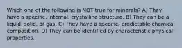 Which one of the following is NOT true for minerals? A) They have a specific, internal, crystalline structure. B) They can be a liquid, solid, or gas. C) They have a specific, predictable chemical composition. D) They can be identified by characteristic physical properties.