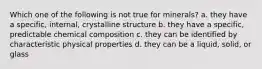 Which one of the following is not true for minerals? a. they have a specific, internal, crystalline structure b. they have a specific, predictable chemical composition c. they can be identified by characteristic physical properties d. they can be a liquid, solid, or glass