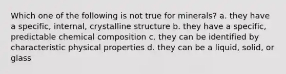 Which one of the following is not true for minerals? a. they have a specific, internal, crystalline structure b. they have a specific, predictable <a href='https://www.questionai.com/knowledge/kyw8ckUHTv-chemical-composition' class='anchor-knowledge'>chemical composition</a> c. they can be identified by characteristic physical properties d. they can be a liquid, solid, or glass