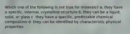 Which one of the following is not true for minerals? a. they have a specific, internal, crystalline structure b. they can be a liquid, solid, or glass c. they have a specific, predictable chemical composition d. they can be identified by characteristic physical properties