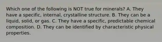 Which one of the following is NOT true for minerals? A. They have a specific, internal, crystalline structure. B. They can be a liquid, solid, or gas. C. They have a specific, predictable chemical composition. D. They can be identified by characteristic physical properties.