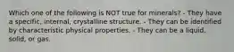 Which one of the following is NOT true for minerals? - They have a specific, internal, crystalline structure. - They can be identified by characteristic physical properties. - They can be a liquid, solid, or gas.