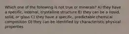 Which one of the following is not true or minerals? A) they have a specific, internal, crystalline structure B) they can be a liquid, solid, or glass C) they have a specific, predictable chemical composition D) they can be identified by characteristic physical properties