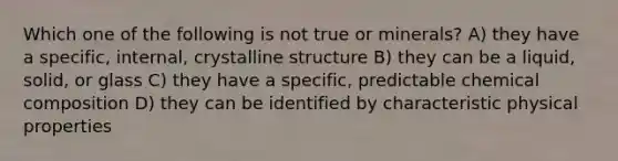 Which one of the following is not true or minerals? A) they have a specific, internal, crystalline structure B) they can be a liquid, solid, or glass C) they have a specific, predictable chemical composition D) they can be identified by characteristic physical properties