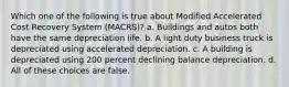 Which one of the following is true about Modified Accelerated Cost Recovery System (MACRS)? a. Buildings and autos both have the same depreciation life. b. A light duty business truck is depreciated using accelerated depreciation. c. A building is depreciated using 200 percent declining balance depreciation. d. All of these choices are false.