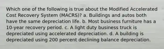 Which one of the following is true about the Modified Accelerated Cost Recovery System (MACRS)? a. Buildings and autos both have the same depreciation life. b. Most business furniture has a 10-year recovery period. c. A light duty business truck is depreciated using accelerated depreciation. d. A building is depreciated using 200 percent declining balance depreciation.