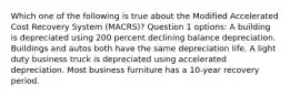 Which one of the following is true about the Modified Accelerated Cost Recovery System (MACRS)? Question 1 options: A building is depreciated using 200 percent declining balance depreciation. Buildings and autos both have the same depreciation life. A light duty business truck is depreciated using accelerated depreciation. Most business furniture has a 10-year recovery period.