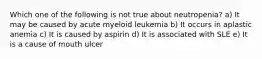 Which one of the following is not true about neutropenia? a) It may be caused by acute myeloid leukemia b) It occurs in aplastic anemia c) It is caused by aspirin d) It is associated with SLE e) It is a cause of mouth ulcer