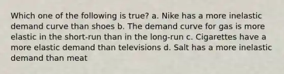 Which one of the following is true? a. Nike has a more inelastic demand curve than shoes b. The demand curve for gas is more elastic in the short-run than in the long-run c. Cigarettes have a more elastic demand than televisions d. Salt has a more inelastic demand than meat