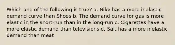 Which one of the following is true? a. Nike has a more inelastic demand curve than Shoes b. The demand curve for gas is more elastic in the short-run than in the long-run c. Cigarettes have a more elastic demand than televisions d. Salt has a more inelastic demand than meat