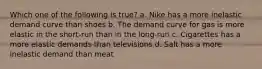 Which one of the following is true? a. Nike has a more inelastic demand curve than shoes b. The demand curve for gas is more elastic in the short-run than in the long-run c. Cigarettes has a more elastic demands than televisions d. Salt has a more inelastic demand than meat