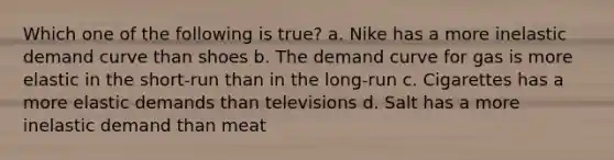 Which one of the following is true? a. Nike has a more inelastic demand curve than shoes b. The demand curve for gas is more elastic in the short-run than in the long-run c. Cigarettes has a more elastic demands than televisions d. Salt has a more inelastic demand than meat