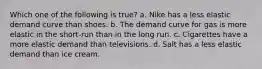 Which one of the following is true? a. Nike has a less elastic demand curve than shoes. b. The demand curve for gas is more elastic in the short-run than in the long run. c. Cigarettes have a more elastic demand than televisions. d. Salt has a less elastic demand than ice cream.