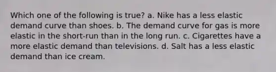 Which one of the following is true? a. Nike has a less elastic demand curve than shoes. b. The demand curve for gas is more elastic in the short-run than in the long run. c. Cigarettes have a more elastic demand than televisions. d. Salt has a less elastic demand than ice cream.