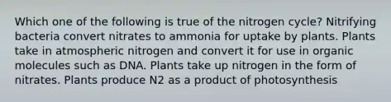 Which one of the following is true of <a href='https://www.questionai.com/knowledge/kbs8ipDdy2-the-nitrogen-cycle' class='anchor-knowledge'>the nitrogen cycle</a>? Nitrifying bacteria convert nitrates to ammonia for uptake by plants. Plants take in atmospheric nitrogen and convert it for use in <a href='https://www.questionai.com/knowledge/kjUwUacPFG-organic-molecules' class='anchor-knowledge'>organic molecules</a> such as DNA. Plants take up nitrogen in the form of nitrates. Plants produce N2 as a product of photosynthesis