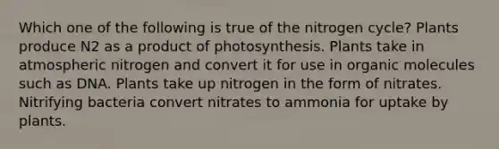 Which one of the following is true of the nitrogen cycle? Plants produce N2 as a product of photosynthesis. Plants take in atmospheric nitrogen and convert it for use in organic molecules such as DNA. Plants take up nitrogen in the form of nitrates. Nitrifying bacteria convert nitrates to ammonia for uptake by plants.