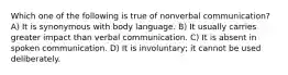 Which one of the following is true of nonverbal communication? A) It is synonymous with body language. B) It usually carries greater impact than verbal communication. C) It is absent in spoken communication. D) It is involuntary; it cannot be used deliberately.