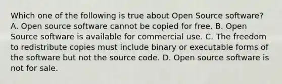 Which one of the following is true about Open Source software? A. Open source software cannot be copied for free. B. Open Source software is available for commercial use. C. The freedom to redistribute copies must include binary or executable forms of the software but not the source code. D. Open source software is not for sale.