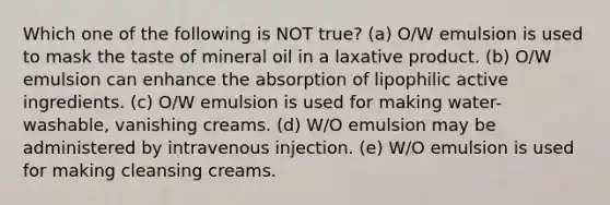 Which one of the following is NOT true? (a) O/W emulsion is used to mask the taste of mineral oil in a laxative product. (b) O/W emulsion can enhance the absorption of lipophilic active ingredients. (c) O/W emulsion is used for making water-washable, vanishing creams. (d) W/O emulsion may be administered by intravenous injection. (e) W/O emulsion is used for making cleansing creams.