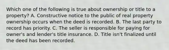 Which one of the following is true about ownership or title to a property? A. Constructive notice to the public of real property ownership occurs when the deed is recorded. B. The last party to record has priority. C. The seller is responsible for paying for owner's and lender's title insurance. D. Title isn't finalized until the deed has been recorded.