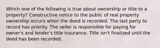 Which one of the following is true about ownership or title to a property? Constructive notice to the public of real property ownership occurs when the deed is recorded. The last party to record has priority. The seller is responsible for paying for owner's and lender's title insurance. Title isn't finalized until the deed has been recorded.