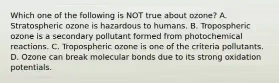 Which one of the following is NOT true about ozone? A. Stratospheric ozone is hazardous to humans. B. Tropospheric ozone is a secondary pollutant formed from photochemical reactions. C. Tropospheric ozone is one of the criteria pollutants. D. Ozone can break molecular bonds due to its strong oxidation potentials.