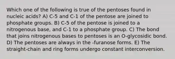 Which one of the following is true of the pentoses found in nucleic acids? A) C-5 and C-1 of the pentose are joined to phosphate groups. B) C-5 of the pentose is joined to a nitrogenous base, and C-1 to a phosphate group. C) The bond that joins nitrogenous bases to pentoses is an O-glycosidic bond. D) The pentoses are always in the -furanose forms. E) The straight-chain and ring forms undergo constant interconversion.