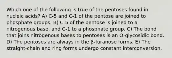 Which one of the following is true of the pentoses found in nucleic acids? A) C-5 and C-1 of the pentose are joined to phosphate groups. B) C-5 of the pentose is joined to a nitrogenous base, and C-1 to a phosphate group. C) The bond that joins nitrogenous bases to pentoses is an O-glycosidic bond. D) The pentoses are always in the β-furanose forms. E) The straight-chain and ring forms undergo constant interconversion.