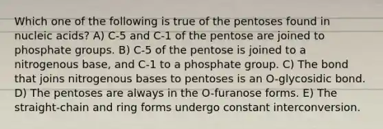 Which one of the following is true of the pentoses found in nucleic acids? A) C-5 and C-1 of the pentose are joined to phosphate groups. B) C-5 of the pentose is joined to a nitrogenous base, and C-1 to a phosphate group. C) The bond that joins nitrogenous bases to pentoses is an O-glycosidic bond. D) The pentoses are always in the O-furanose forms. E) The straight-chain and ring forms undergo constant interconversion.