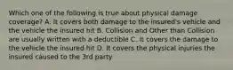 Which one of the following is true about physical damage coverage? A. It covers both damage to the insured's vehicle and the vehicle the insured hit B. Collision and Other than Collision are usually written with a deductible C. It covers the damage to the vehicle the insured hit D. It covers the physical injuries the insured caused to the 3rd party