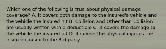 Which one of the following is true about physical damage coverage? A. It covers both damage to the insured's vehicle and the vehicle the insured hit B. Collision and Other than Collision are usually written with a deductible C. It covers the damage to the vehicle the insured hit D. It covers the physical injuries the insured caused to the 3rd party