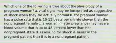 Which one of the following is true about the physiology of a pregnant woman? a. vital signs may be interpreted as suggestive of shock when they are actually normal b. the pregnant woman has a pulse rate that is 10-15 beats per minute slower than the nonpregnant female c. a woman in later pregnancy may have a blood volume that is up to 48 percent lower than her nonpregnant state d. assessing for shock is easier in the pregnant patient than it is in a nonpregnant patient