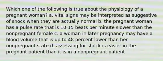 Which one of the following is true about the physiology of a pregnant woman? a. vital signs may be interpreted as suggestive of shock when they are actually normal b. the pregnant woman has a pulse rate that is 10-15 beats per minute slower than the nonpregnant female c. a woman in later pregnancy may have a blood volume that is up to 48 percent lower than her nonpregnant state d. assessing for shock is easier in the pregnant patient than it is in a nonpregnant patient