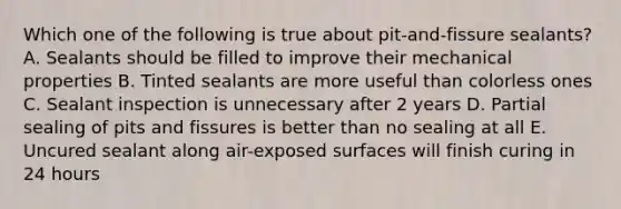 Which one of the following is true about pit-and-fissure sealants? A. Sealants should be filled to improve their mechanical properties B. Tinted sealants are more useful than colorless ones C. Sealant inspection is unnecessary after 2 years D. Partial sealing of pits and fissures is better than no sealing at all E. Uncured sealant along air-exposed surfaces will finish curing in 24 hours