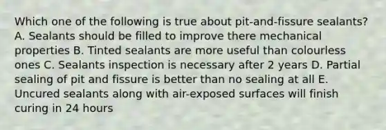 Which one of the following is true about pit-and-fissure sealants? A. Sealants should be filled to improve there mechanical properties B. Tinted sealants are more useful than colourless ones C. Sealants inspection is necessary after 2 years D. Partial sealing of pit and fissure is better than no sealing at all E. Uncured sealants along with air-exposed surfaces will finish curing in 24 hours