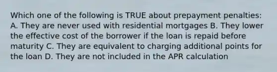 Which one of the following is TRUE about prepayment penalties: A. They are never used with residential mortgages B. They lower the effective cost of the borrower if the loan is repaid before maturity C. They are equivalent to charging additional points for the loan D. They are not included in the APR calculation