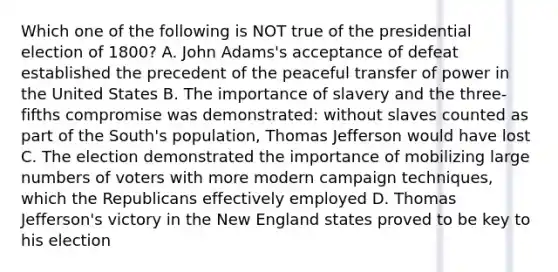 Which one of the following is NOT true of the presidential election of 1800? A. John Adams's acceptance of defeat established the precedent of the peaceful transfer of power in the United States B. The importance of slavery and the three-fifths compromise was demonstrated: without slaves counted as part of the South's population, Thomas Jefferson would have lost C. The election demonstrated the importance of mobilizing large numbers of voters with more modern campaign techniques, which the Republicans effectively employed D. Thomas Jefferson's victory in the New England states proved to be key to his election