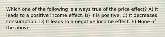 Which one of the following is always true of the price effect? A) It leads to a positive income effect. B) It is positive. C) It decreases consumption. D) It leads to a negative income effect. E) None of the above