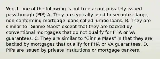 Which one of the following is not true about privately issued passthrough (PIP) A. They are typically used to securitize large, non-conforming mortgage loans called jumbo loans. B. They are similar to "Ginnie Maes" except that they are backed by conventional mortgages that do not qualify for FHA or VA guarantees. C. They are similar to "Ginnie Maes" in that they are backed by mortgages that qualify for FHA or VA guarantees. D. PIPs are issued by private institutions or mortgage bankers.