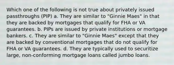 Which one of the following is not true about privately issued passthroughs (PIP) a. They are similar to "Ginnie Maes" in that they are backed by mortgages that qualify for FHA or VA guarantees. b. PIPs are issued by private institutions or mortgage bankers. c. They are similar to "Ginnie Maes" except that they are backed by conventional mortgages that do not qualify for FHA or VA guarantees. d. They are typically used to securitize large, non-conforming mortgage loans called jumbo loans.