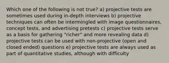 Which one of the following is not true? a) projective tests are sometimes used during in-depth interviews b) projective techniques can often be intermingled with image questionnaires, concept tests, and advertising pretests c) projective tests serve as a basis for gathering "richer" and more revealing data d) projective tests can be used with non-projective (open and closed ended) questions e) projective tests are always used as part of quantitative studies, although with difficulty